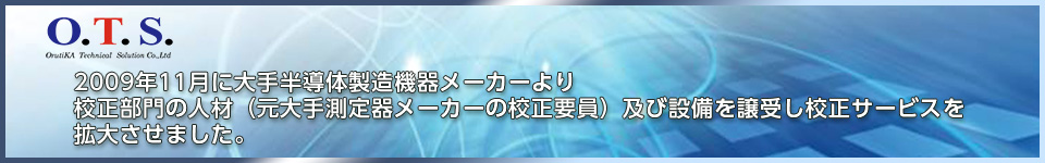 O.T.S　2009年11月に大手半導体製造機器メーカーより校正部門の人材（元大手測定器メーカーの校正要員）及び設備を譲受し校正サービスを拡大させました。